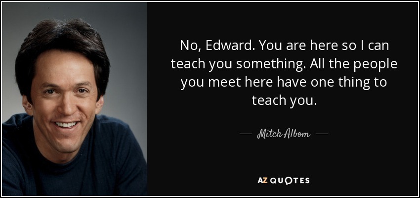 No, Edward. You are here so I can teach you something. All the people you meet here have one thing to teach you. - Mitch Albom