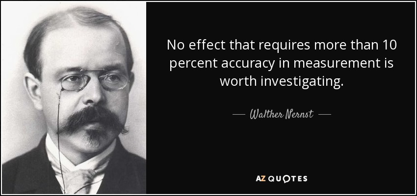 No effect that requires more than 10 percent accuracy in measurement is worth investigating. - Walther Nernst