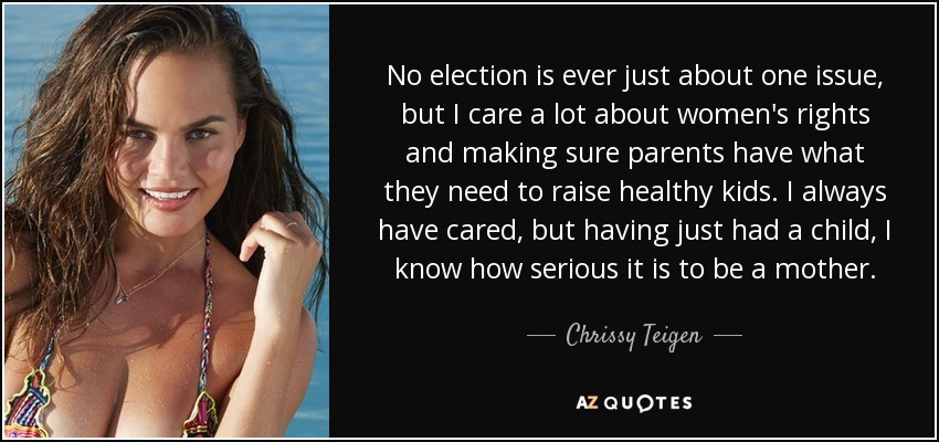 No election is ever just about one issue, but I care a lot about women's rights and making sure parents have what they need to raise healthy kids. I always have cared, but having just had a child, I know how serious it is to be a mother. - Chrissy Teigen