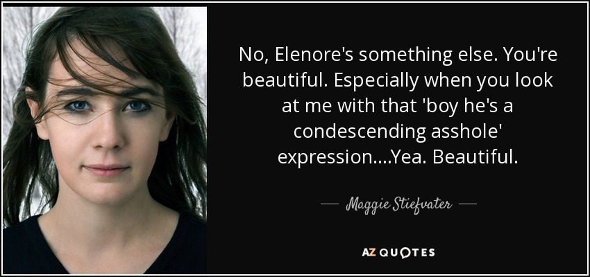 No, Elenore's something else. You're beautiful. Especially when you look at me with that 'boy he's a condescending asshole' expression....Yea. Beautiful. - Maggie Stiefvater