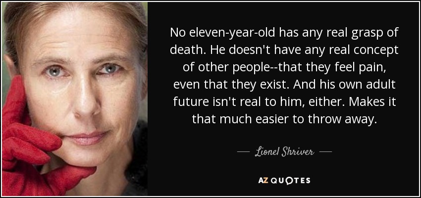 No eleven-year-old has any real grasp of death. He doesn't have any real concept of other people--that they feel pain, even that they exist. And his own adult future isn't real to him, either. Makes it that much easier to throw away. - Lionel Shriver