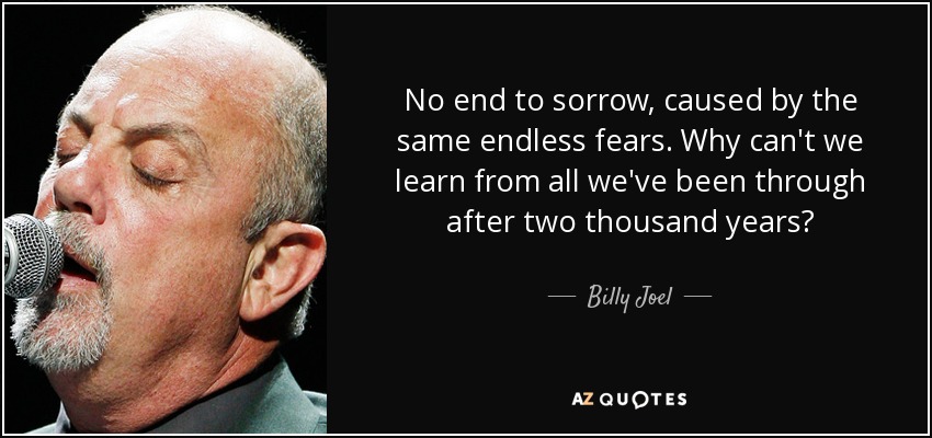 No end to sorrow, caused by the same endless fears. Why can't we learn from all we've been through after two thousand years? - Billy Joel