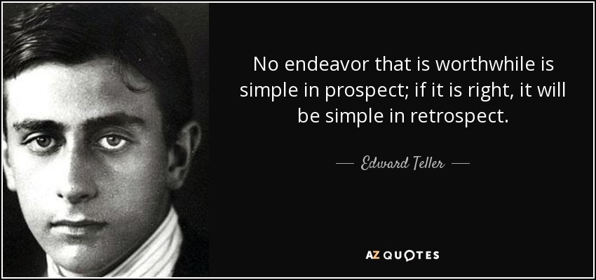 No endeavor that is worthwhile is simple in prospect; if it is right, it will be simple in retrospect. - Edward Teller