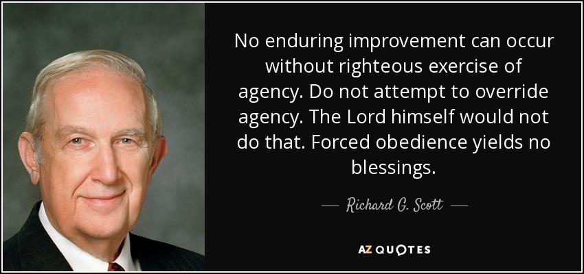 No enduring improvement can occur without righteous exercise of agency. Do not attempt to override agency. The Lord himself would not do that. Forced obedience yields no blessings. - Richard G. Scott