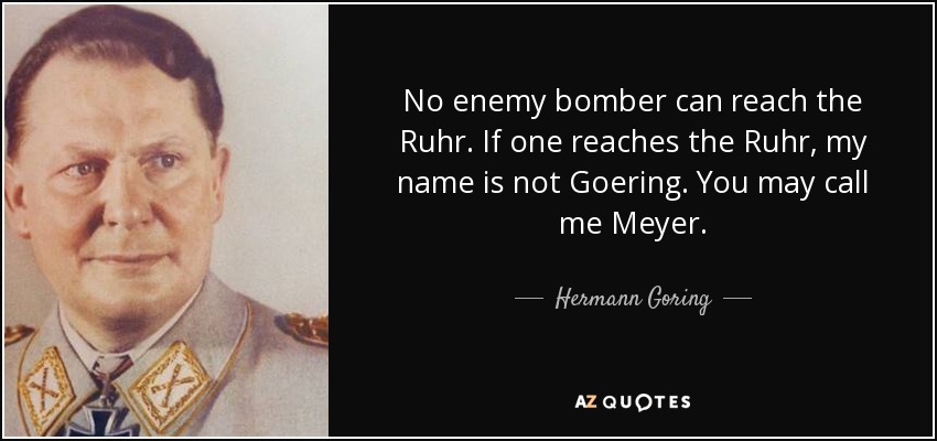 No enemy bomber can reach the Ruhr. If one reaches the Ruhr, my name is not Goering. You may call me Meyer. - Hermann Goring