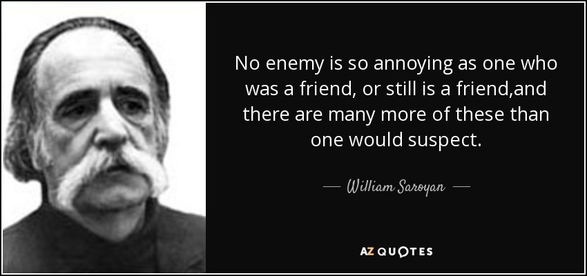 No enemy is so annoying as one who was a friend, or still is a friend,and there are many more of these than one would suspect. - William Saroyan