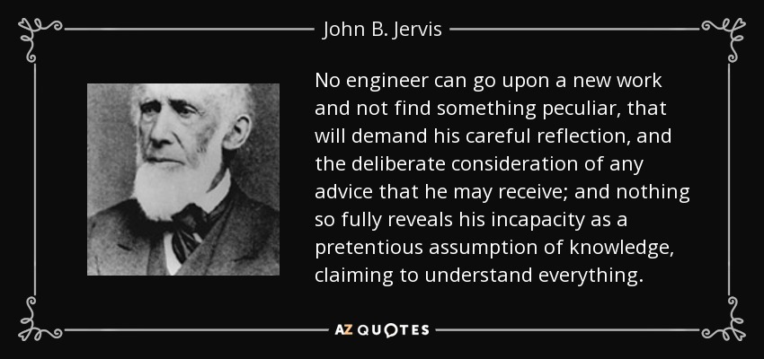 No engineer can go upon a new work and not find something peculiar, that will demand his careful reflection, and the deliberate consideration of any advice that he may receive; and nothing so fully reveals his incapacity as a pretentious assumption of knowledge, claiming to understand everything. - John B. Jervis