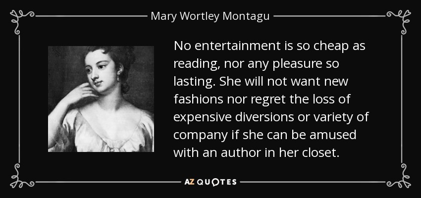 No entertainment is so cheap as reading, nor any pleasure so lasting. She will not want new fashions nor regret the loss of expensive diversions or variety of company if she can be amused with an author in her closet. - Mary Wortley Montagu