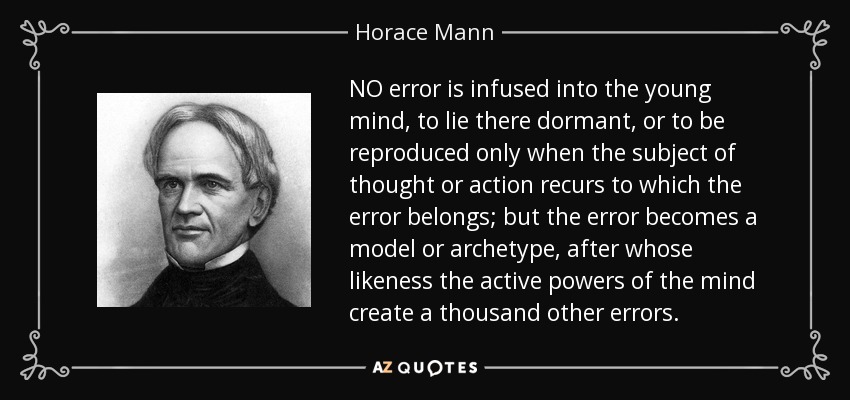 NO error is infused into the young mind, to lie there dormant, or to be reproduced only when the subject of thought or action recurs to which the error belongs; but the error becomes a model or archetype, after whose likeness the active powers of the mind create a thousand other errors. - Horace Mann