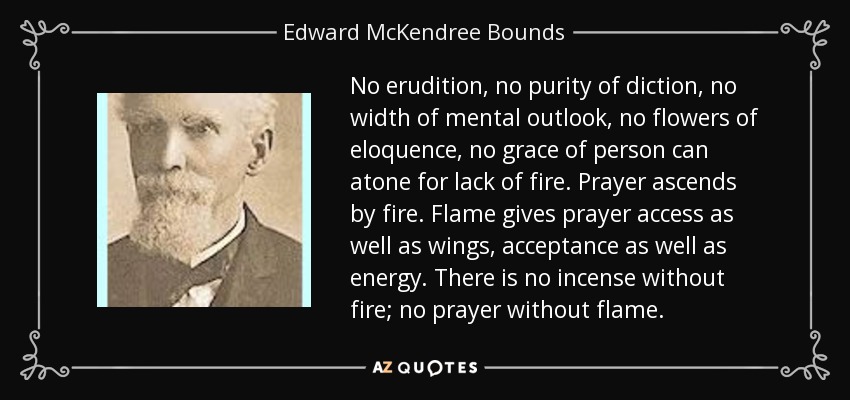 No erudition, no purity of diction, no width of mental outlook, no flowers of eloquence, no grace of person can atone for lack of fire. Prayer ascends by fire. Flame gives prayer access as well as wings, acceptance as well as energy. There is no incense without fire; no prayer without flame. - Edward McKendree Bounds