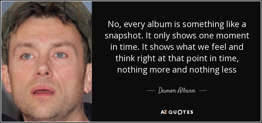 No, every album is something like a snapshot. It only shows one moment in time. It shows what we feel and think right at that point in time, nothing more and nothing less - Damon Albarn