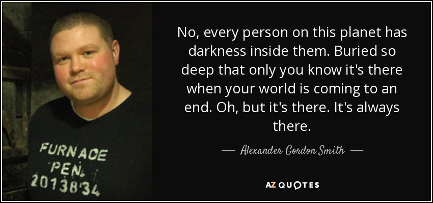 No, every person on this planet has darkness inside them. Buried so deep that only you know it's there when your world is coming to an end. Oh, but it's there. It's always there. - Alexander Gordon Smith