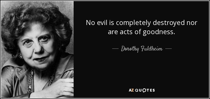 No evil is completely destroyed nor are acts of goodness. - Dorothy Fuldheim