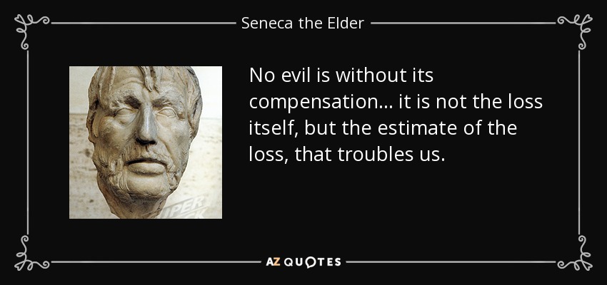 No evil is without its compensation ... it is not the loss itself, but the estimate of the loss, that troubles us. - Seneca the Elder