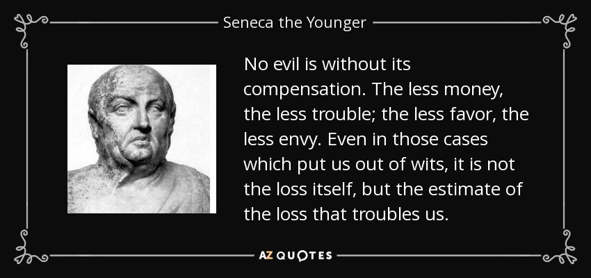 No evil is without its compensation. The less money, the less trouble; the less favor, the less envy. Even in those cases which put us out of wits, it is not the loss itself, but the estimate of the loss that troubles us. - Seneca the Younger