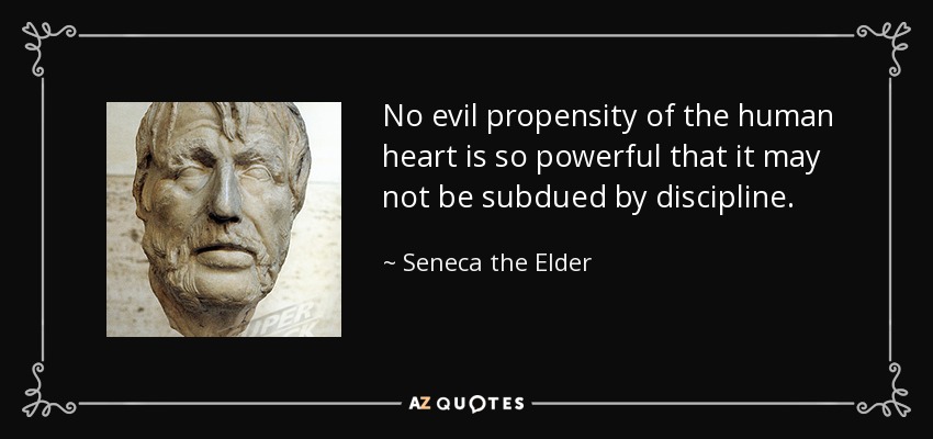 No evil propensity of the human heart is so powerful that it may not be subdued by discipline. - Seneca the Elder