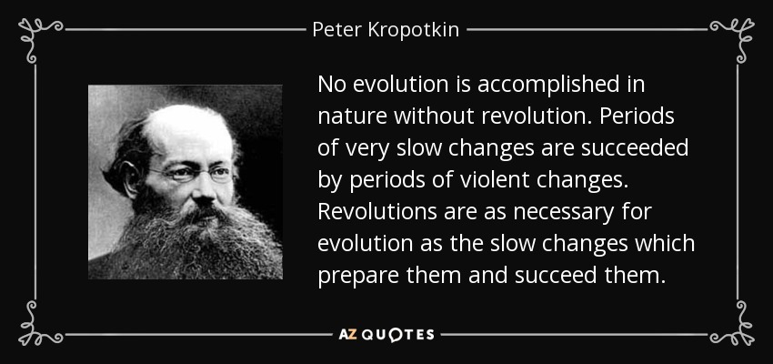 No evolution is accomplished in nature without revolution. Periods of very slow changes are succeeded by periods of violent changes. Revolutions are as necessary for evolution as the slow changes which prepare them and succeed them. - Peter Kropotkin