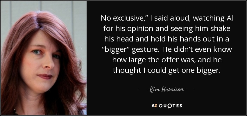 No exclusive,” I said aloud, watching Al for his opinion and seeing him shake his head and hold his hands out in a “bigger” gesture. He didn’t even know how large the offer was, and he thought I could get one bigger. - Kim Harrison
