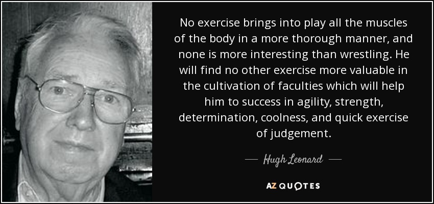 No exercise brings into play all the muscles of the body in a more thorough manner, and none is more interesting than wrestling. He will find no other exercise more valuable in the cultivation of faculties which will help him to success in agility, strength, determination, coolness, and quick exercise of judgement. - Hugh Leonard