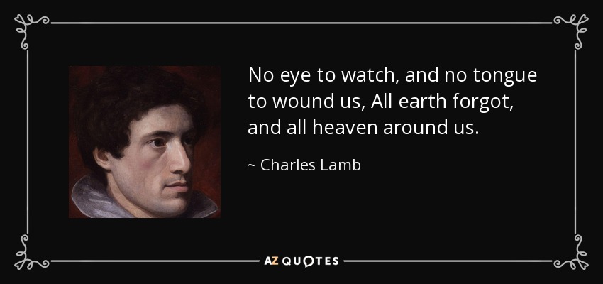 No eye to watch, and no tongue to wound us, All earth forgot, and all heaven around us. - Charles Lamb