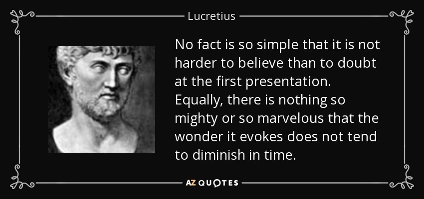 No fact is so simple that it is not harder to believe than to doubt at the first presentation. Equally, there is nothing so mighty or so marvelous that the wonder it evokes does not tend to diminish in time. - Lucretius