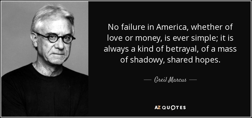 No failure in America, whether of love or money, is ever simple; it is always a kind of betrayal, of a mass of shadowy, shared hopes. - Greil Marcus