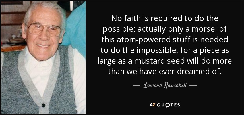 No faith is required to do the possible; actually only a morsel of this atom-powered stuff is needed to do the impossible, for a piece as large as a mustard seed will do more than we have ever dreamed of. - Leonard Ravenhill