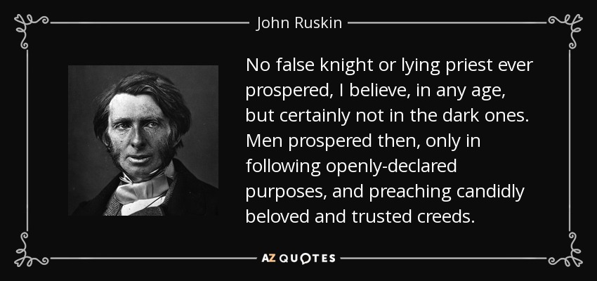 No false knight or lying priest ever prospered, I believe, in any age, but certainly not in the dark ones. Men prospered then, only in following openly-declared purposes , and preaching candidly beloved and trusted creeds. - John Ruskin