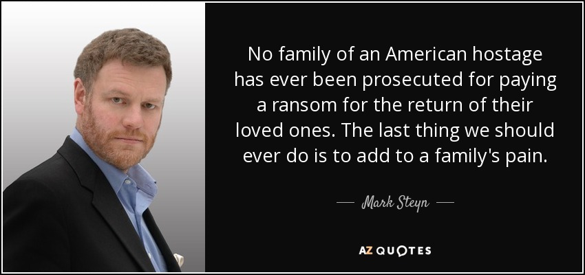 No family of an American hostage has ever been prosecuted for paying a ransom for the return of their loved ones. The last thing we should ever do is to add to a family's pain. - Mark Steyn