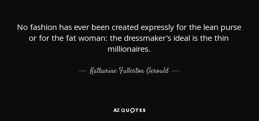 No fashion has ever been created expressly for the lean purse or for the fat woman: the dressmaker's ideal is the thin millionaires. - Katharine Fullerton Gerould