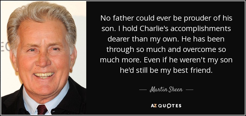 No father could ever be prouder of his son. I hold Charlie's accomplishments dearer than my own. He has been through so much and overcome so much more. Even if he weren't my son he'd still be my best friend. - Martin Sheen