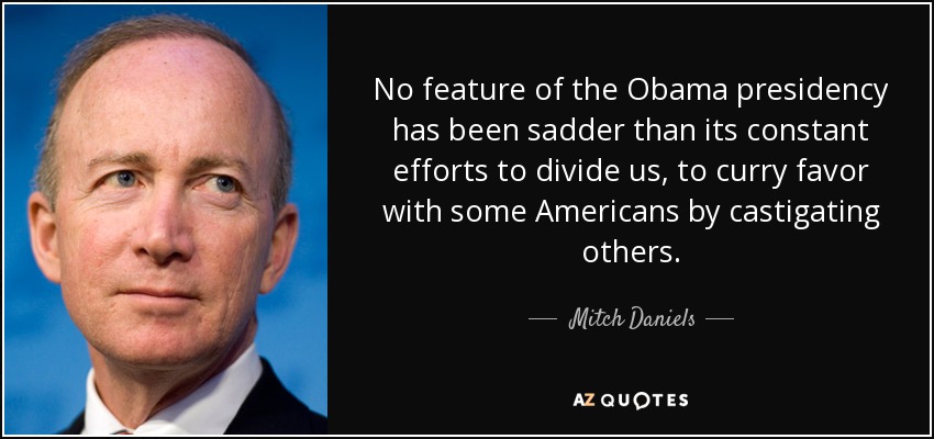No feature of the Obama presidency has been sadder than its constant efforts to divide us, to curry favor with some Americans by castigating others. - Mitch Daniels