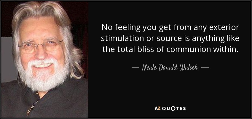 No feeling you get from any exterior stimulation or source is anything like the total bliss of communion within. - Neale Donald Walsch
