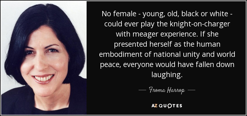 No female - young, old, black or white - could ever play the knight-on-charger with meager experience. If she presented herself as the human embodiment of national unity and world peace, everyone would have fallen down laughing. - Froma Harrop