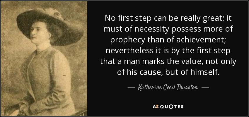 No first step can be really great; it must of necessity possess more of prophecy than of achievement; nevertheless it is by the first step that a man marks the value, not only of his cause, but of himself. - Katherine Cecil Thurston