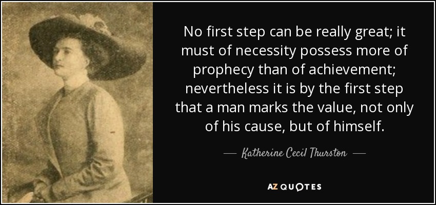 No first step can be really great; it must of necessity possess more of prophecy than of achievement; nevertheless it is by the first step that a man marks the value, not only of his cause, but of himself. - Katherine Cecil Thurston