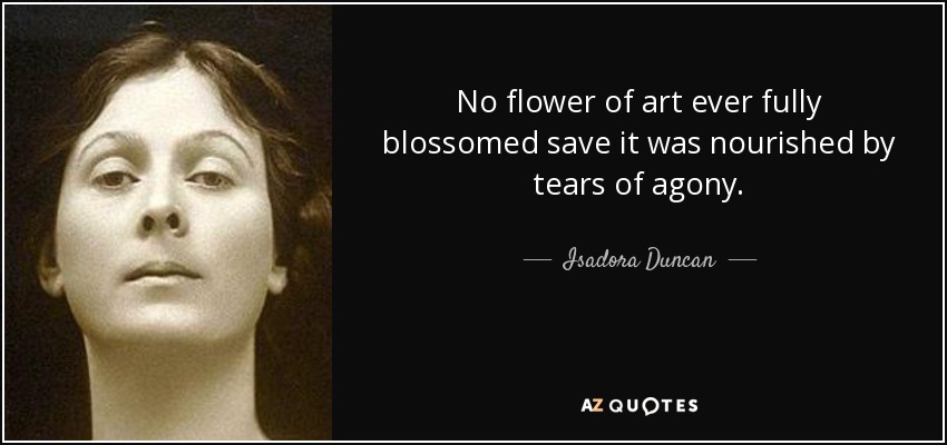 No flower of art ever fully blossomed save it was nourished by tears of agony. - Isadora Duncan