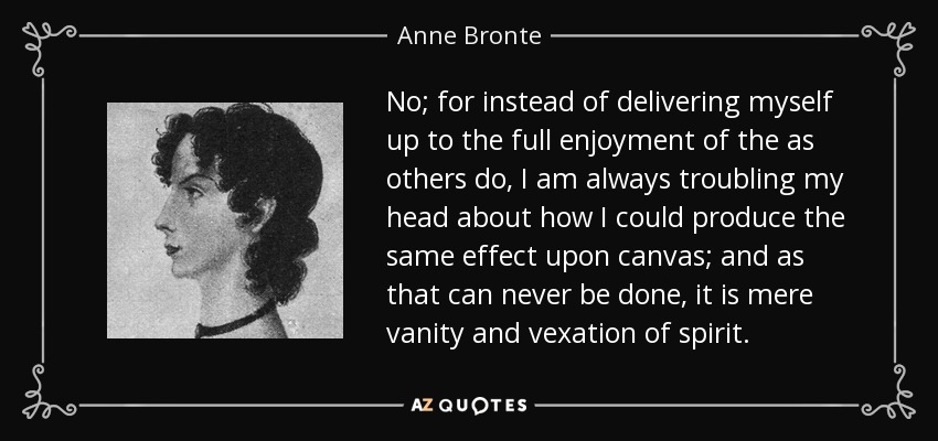 No; for instead of delivering myself up to the full enjoyment of the as others do, I am always troubling my head about how I could produce the same effect upon canvas; and as that can never be done, it is mere vanity and vexation of spirit. - Anne Bronte