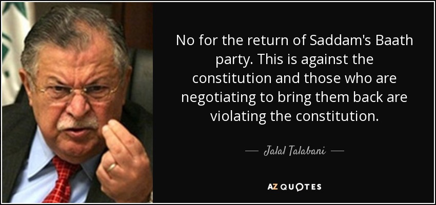 No for the return of Saddam's Baath party. This is against the constitution and those who are negotiating to bring them back are violating the constitution. - Jalal Talabani