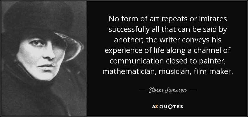 No form of art repeats or imitates successfully all that can be said by another; the writer conveys his experience of life along a channel of communication closed to painter, mathematician, musician, film-maker. - Storm Jameson