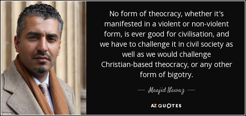No form of theocracy, whether it's manifested in a violent or non-violent form, is ever good for civilisation, and we have to challenge it in civil society as well as we would challenge Christian-based theocracy, or any other form of bigotry. - Maajid Nawaz