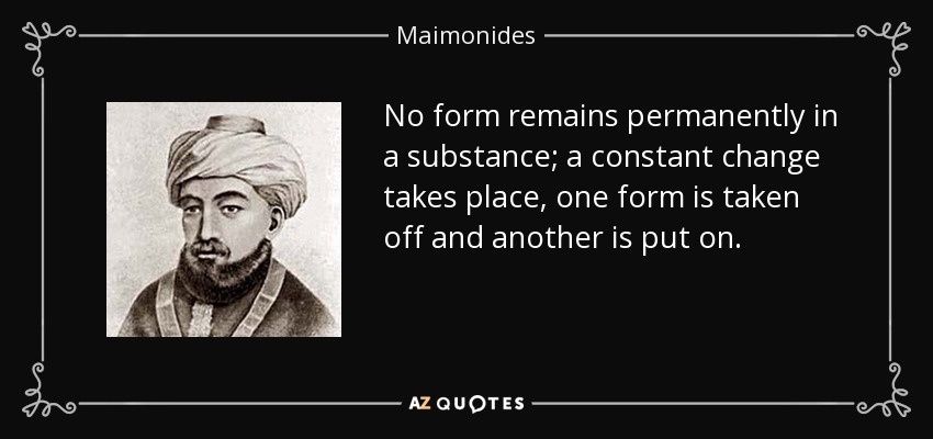 No form remains permanently in a substance; a constant change takes place, one form is taken off and another is put on. - Maimonides