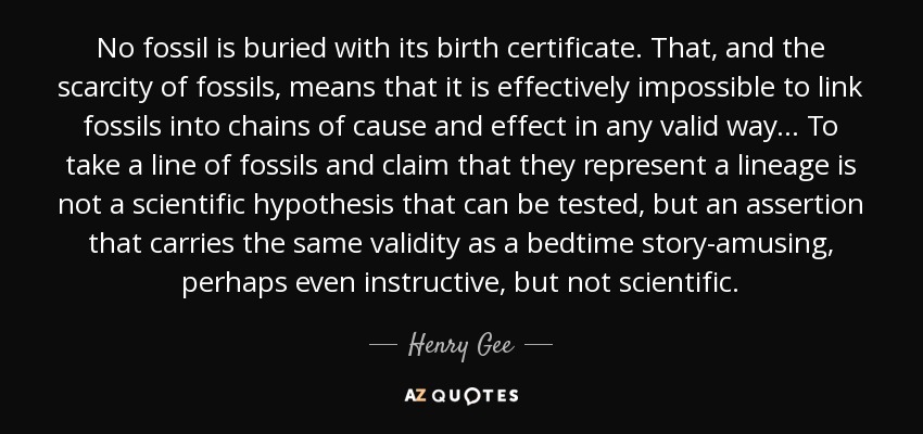 No fossil is buried with its birth certificate. That, and the scarcity of fossils, means that it is effectively impossible to link fossils into chains of cause and effect in any valid way... To take a line of fossils and claim that they represent a lineage is not a scientific hypothesis that can be tested, but an assertion that carries the same validity as a bedtime story-amusing, perhaps even instructive, but not scientific. - Henry Gee