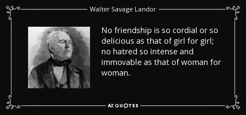 No friendship is so cordial or so delicious as that of girl for girl; no hatred so intense and immovable as that of woman for woman. - Walter Savage Landor