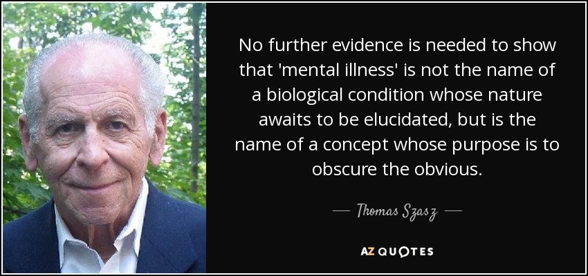 No further evidence is needed to show that 'mental illness' is not the name of a biological condition whose nature awaits to be elucidated, but is the name of a concept whose purpose is to obscure the obvious. - Thomas Szasz