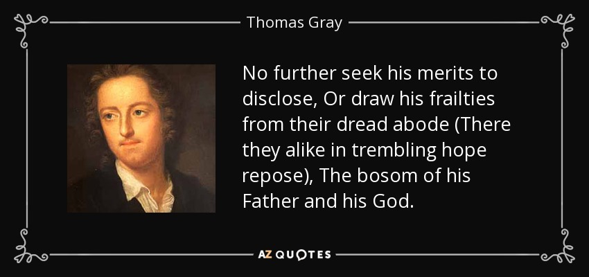 No further seek his merits to disclose, Or draw his frailties from their dread abode (There they alike in trembling hope repose), The bosom of his Father and his God. - Thomas Gray
