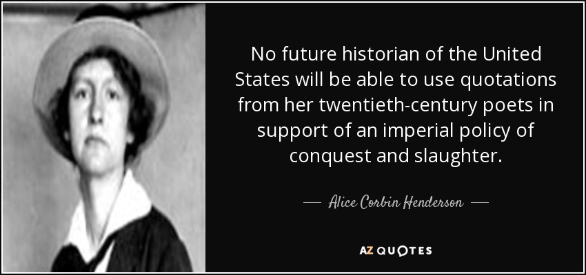 No future historian of the United States will be able to use quotations from her twentieth-century poets in support of an imperial policy of conquest and slaughter. - Alice Corbin Henderson