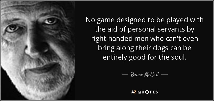 No game designed to be played with the aid of personal servants by right-handed men who can't even bring along their dogs can be entirely good for the soul. - Bruce McCall