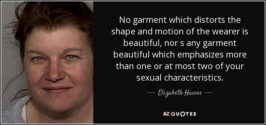 No garment which distorts the shape and motion of the wearer is beautiful, nor s any garment beautiful which emphasizes more than one or at most two of your sexual characteristics. - Elizabeth Hawes