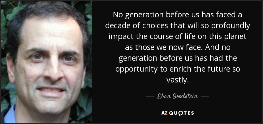 No generation before us has faced a decade of choices that will so profoundly impact the course of life on this planet as those we now face. And no generation before us has had the opportunity to enrich the future so vastly. - Eban Goodstein